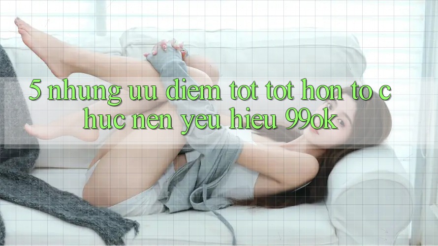 5. Những Ưu Điểm Tốt tốt hơn Tổ chức Nên Yêu Hiệu 99ok