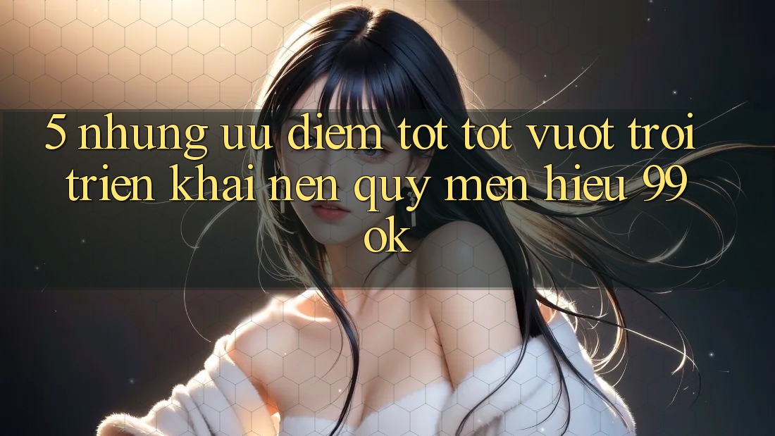 5. Những Ưu Điểm Tốt tốt vượt trội Triển khai Nên Quý mến Hiệu 99ok