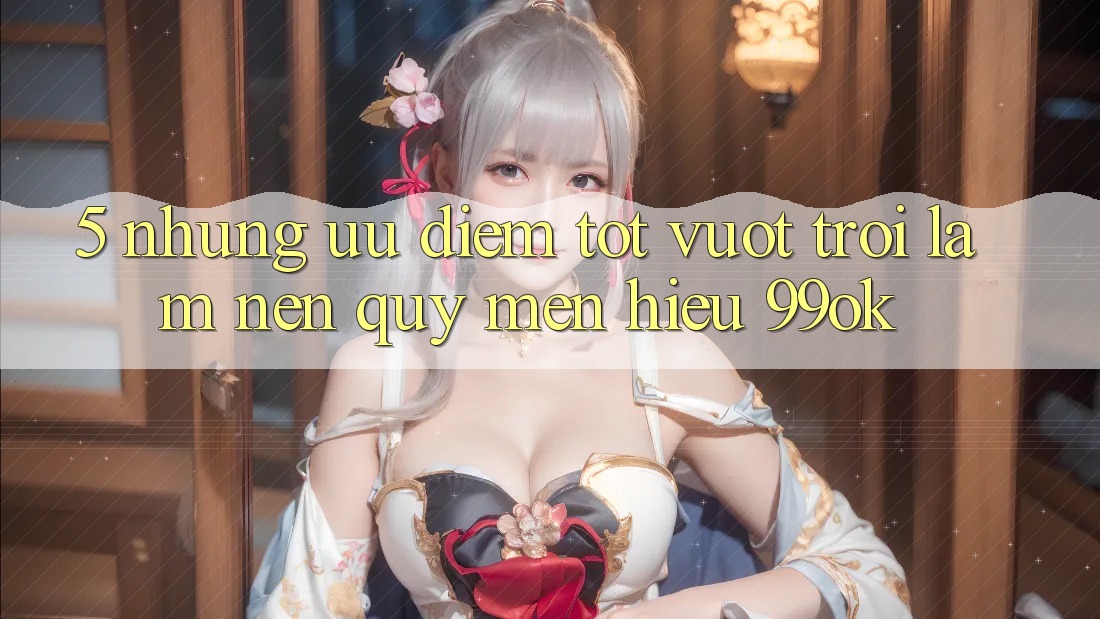 5. Những Ưu Điểm Tốt vượt trội Làm Nên Quý mến Hiệu 99ok