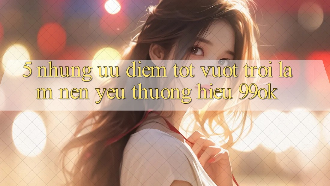 5. Những Ưu Điểm Tốt vượt trội Làm Nên Yêu thương Hiệu 99ok 5. Những Ưu Điểm Tốt vượt trội Làm Nên Yêu thương Hiệu 99ok