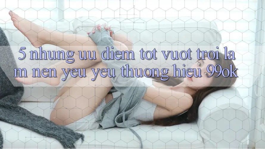 5. Những Ưu Điểm Tốt vượt trội Làm Nên Yêu yêu thương Hiệu 99ok 5. Những Ưu Điểm Tốt vượt trội Làm Nên Yêu yêu thương Hiệu 99ok