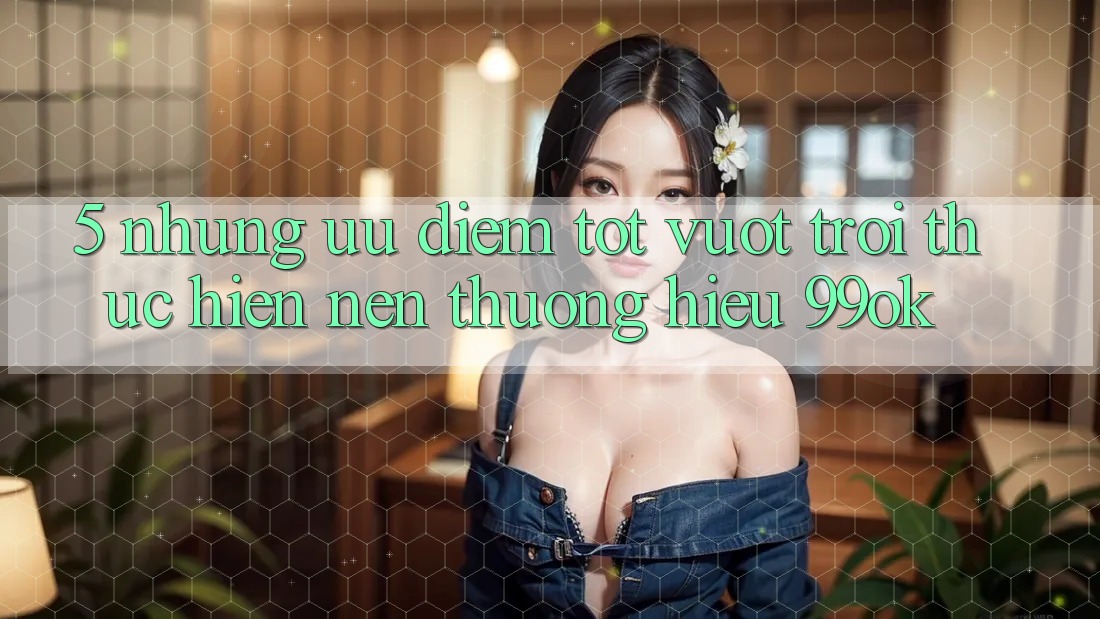 5. Những Ưu Điểm Tốt vượt trội Thực hiện Nên Thương Hiệu 99ok