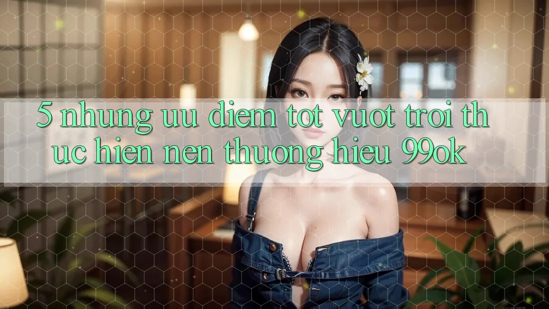 5. Những Ưu Điểm Tốt vượt trội Thực hiện Nên Thương Hiệu 99ok