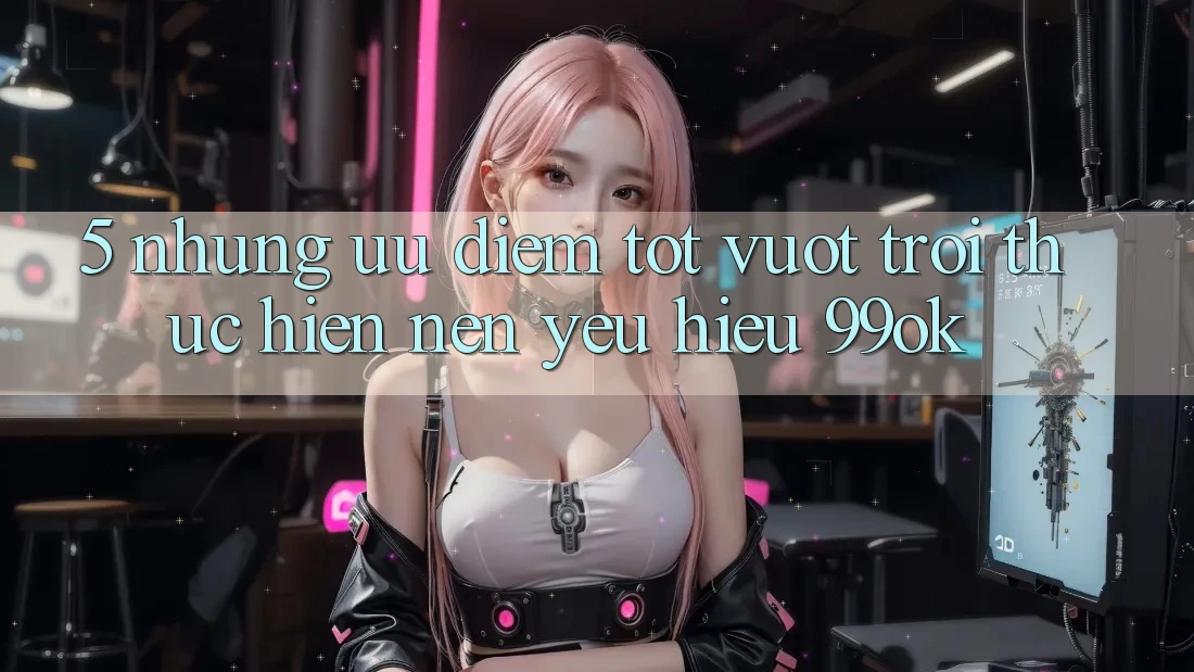 5. Những Ưu Điểm Tốt vượt trội Thực hiện Nên Yêu Hiệu 99ok