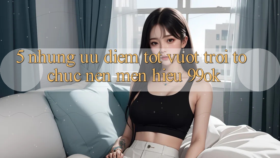 5. Những Ưu Điểm Tốt vượt trội Tổ chức Nên Mến Hiệu 99ok 5. Những Ưu Điểm Tốt vượt trội Tổ chức Nên Mến Hiệu 99ok