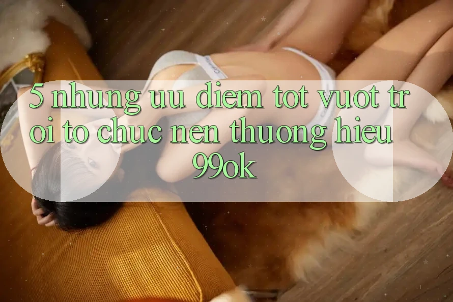 5. Những Ưu Điểm Tốt vượt trội Tổ chức Nên Thương Hiệu 99ok
