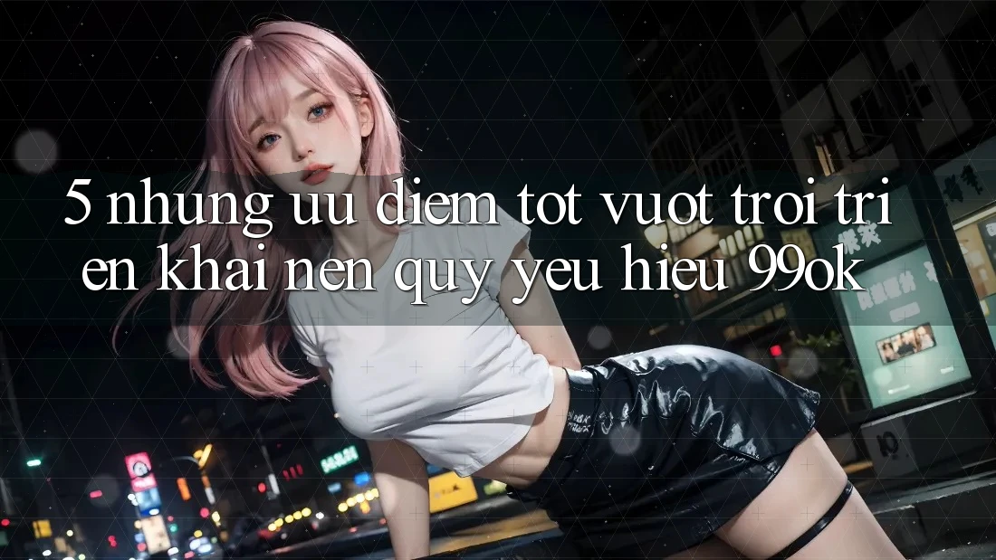 5. Những Ưu Điểm Tốt vượt trội Triển khai Nên Quý yêu Hiệu 99ok