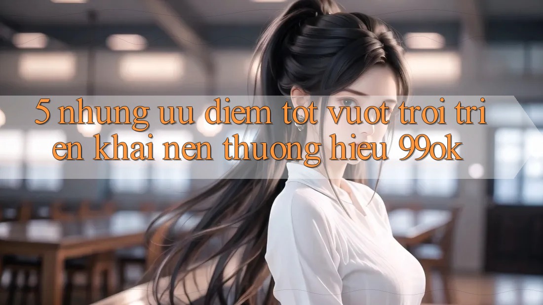 5. Những Ưu Điểm Tốt vượt trội Triển khai Nên Thương Hiệu 99ok