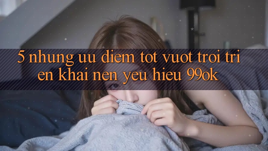 5. Những Ưu Điểm Tốt vượt trội Triển khai Nên Yêu Hiệu 99ok