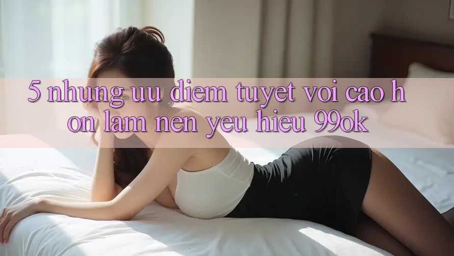 5. Những Ưu Điểm Tuyệt vời cao hơn Làm Nên Yêu Hiệu 99ok