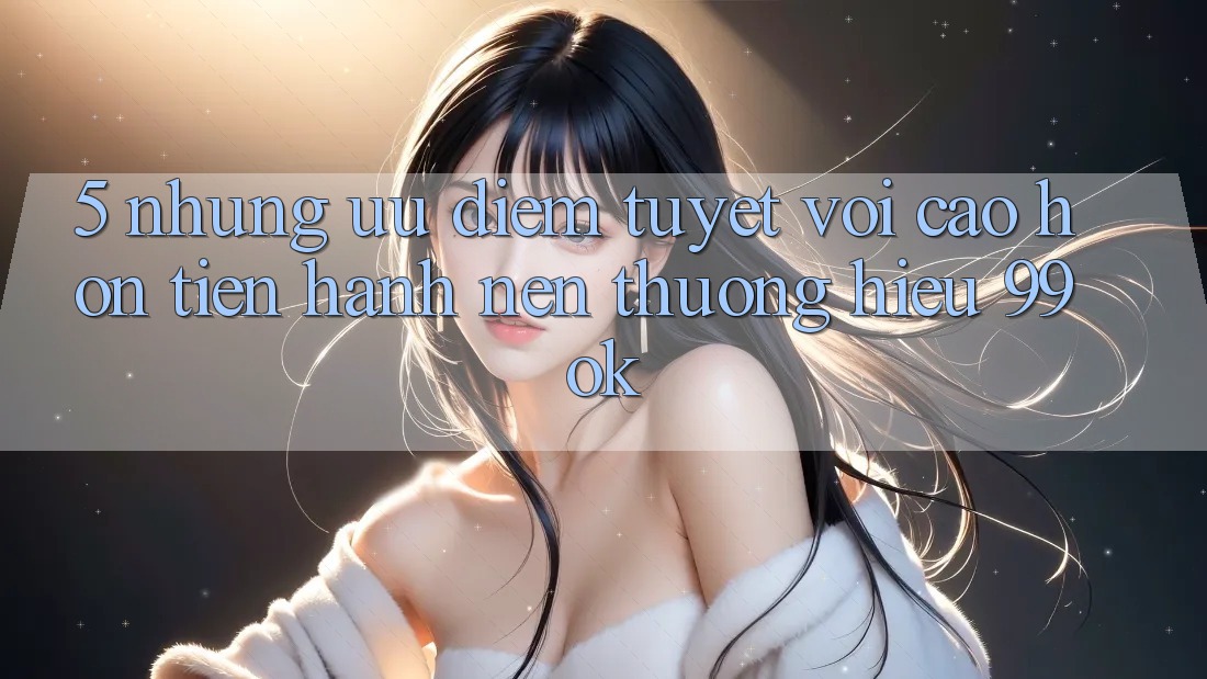 5. Những Ưu Điểm Tuyệt vời cao hơn Tiến hành Nên Thương Hiệu 99ok 5. Những Ưu Điểm Tuyệt vời cao hơn Tiến hành Nên Thương Hiệu 99ok