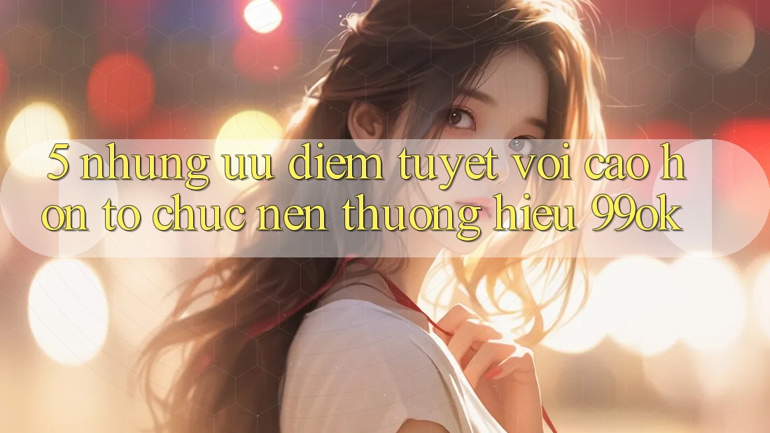 5. Những Ưu Điểm Tuyệt vời cao hơn Tổ chức Nên Thương Hiệu 99ok 5. Những Ưu Điểm Tuyệt vời cao hơn Tổ chức Nên Thương Hiệu 99ok