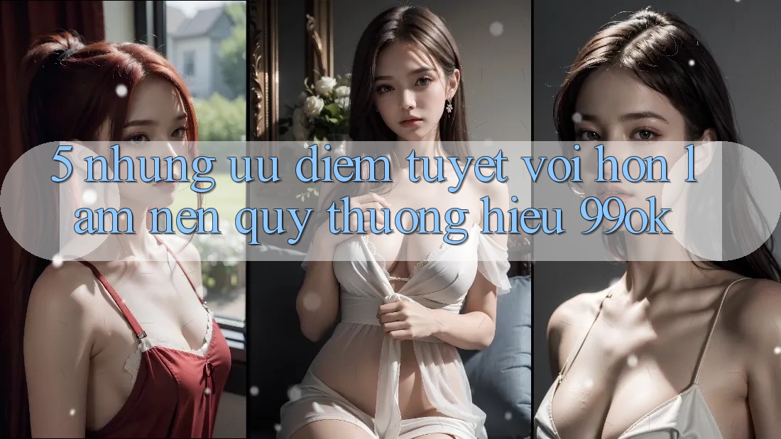 5. Những Ưu Điểm Tuyệt vời hơn Làm Nên Quý thương Hiệu 99ok 5. Những Ưu Điểm Tuyệt vời hơn Làm Nên Quý thương Hiệu 99ok