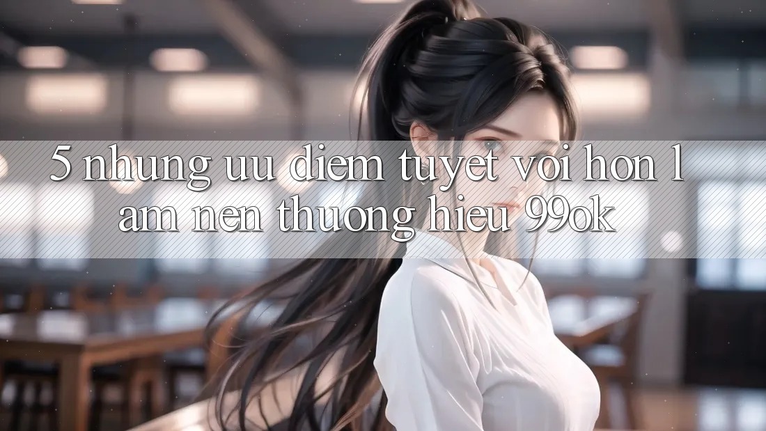 5. Những Ưu Điểm Tuyệt vời hơn Làm Nên Thương Hiệu 99ok 5. Những Ưu Điểm Tuyệt vời hơn Làm Nên Thương Hiệu 99ok