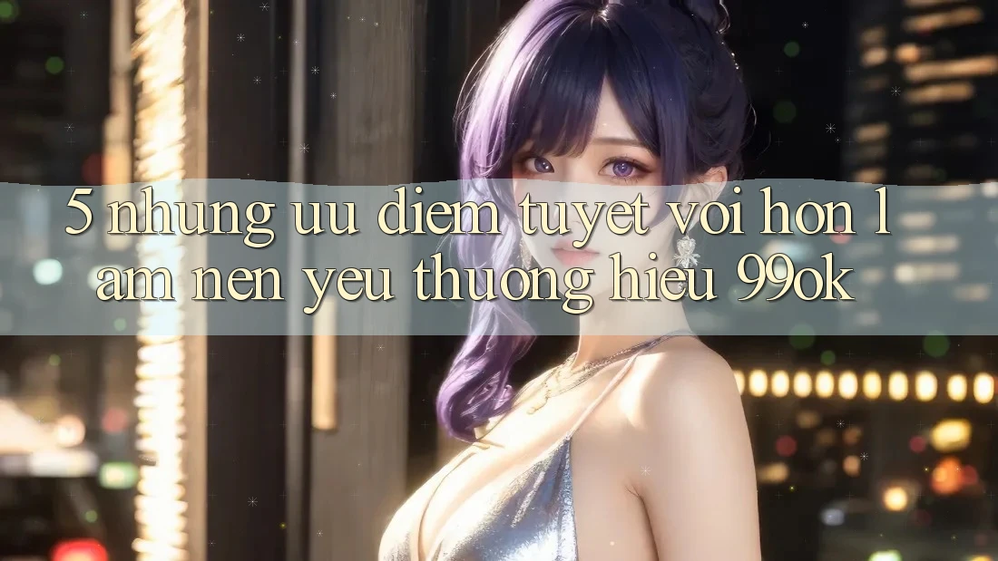 5. Những Ưu Điểm Tuyệt vời hơn Làm Nên Yêu thương Hiệu 99ok