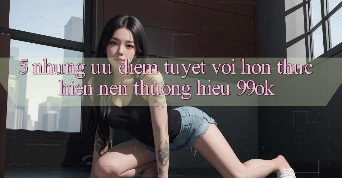 5. Những Ưu Điểm Tuyệt vời hơn Thực hiện Nên Thương Hiệu 99ok 5. Những Ưu Điểm Tuyệt vời hơn Thực hiện Nên Thương Hiệu 99ok