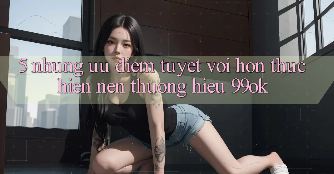 5. Những Ưu Điểm Tuyệt vời hơn Thực hiện Nên Thương Hiệu 99ok 5. Những Ưu Điểm Tuyệt vời hơn Thực hiện Nên Thương Hiệu 99ok