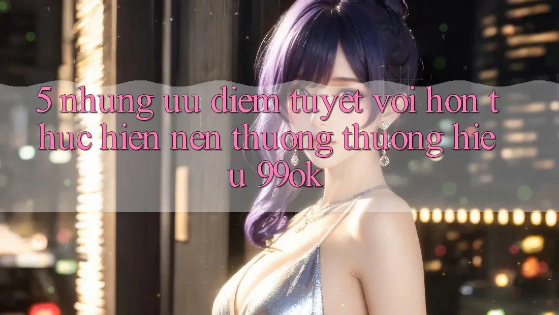 5. Những Ưu Điểm Tuyệt vời hơn Thực hiện Nên Thương thương Hiệu 99ok 5. Những Ưu Điểm Tuyệt vời hơn Thực hiện Nên Thương thương Hiệu 99ok