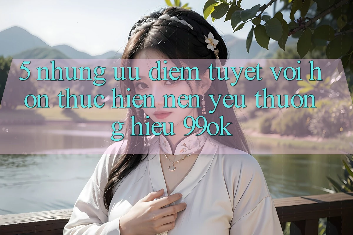 5. Những Ưu Điểm Tuyệt vời hơn Thực hiện Nên Yêu thương Hiệu 99ok 5. Những Ưu Điểm Tuyệt vời hơn Thực hiện Nên Yêu thương Hiệu 99ok