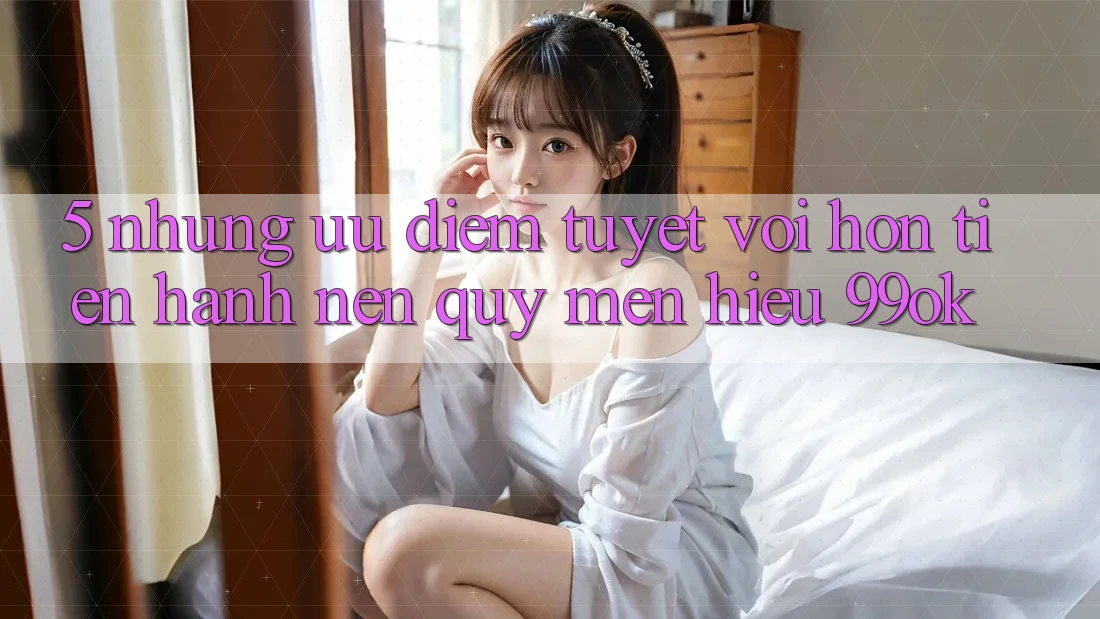 5. Những Ưu Điểm Tuyệt vời hơn Tiến hành Nên Quý mến Hiệu 99ok