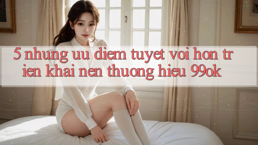 5. Những Ưu Điểm Tuyệt vời hơn Triển khai Nên Thương Hiệu 99ok