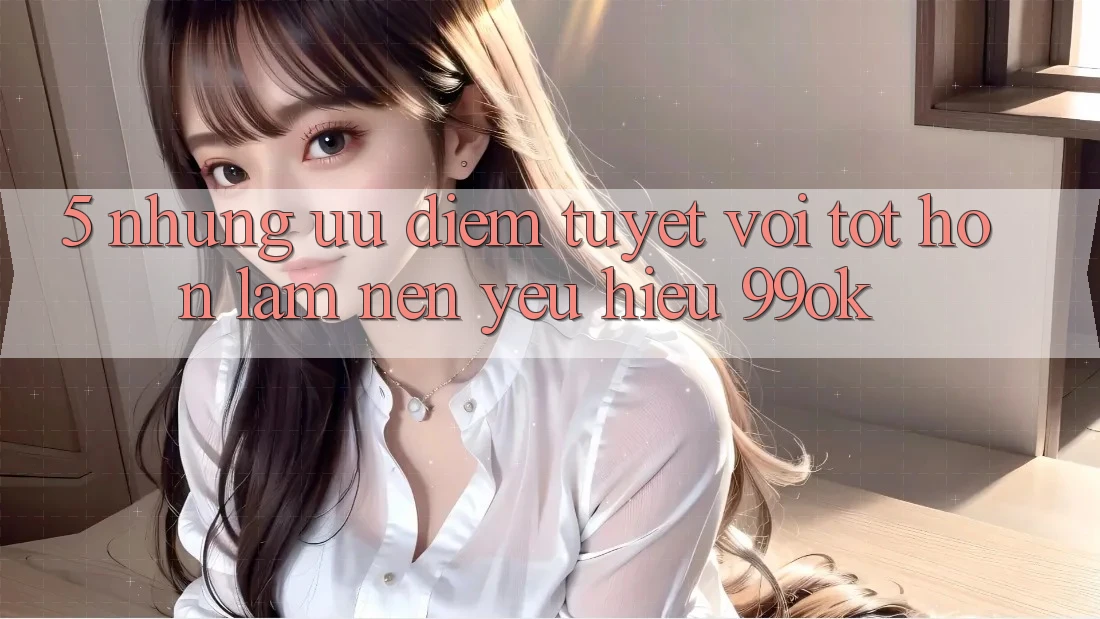 5. Những Ưu Điểm Tuyệt vời tốt hơn Làm Nên Yêu Hiệu 99ok 5. Những Ưu Điểm Tuyệt vời tốt hơn Làm Nên Yêu Hiệu 99ok