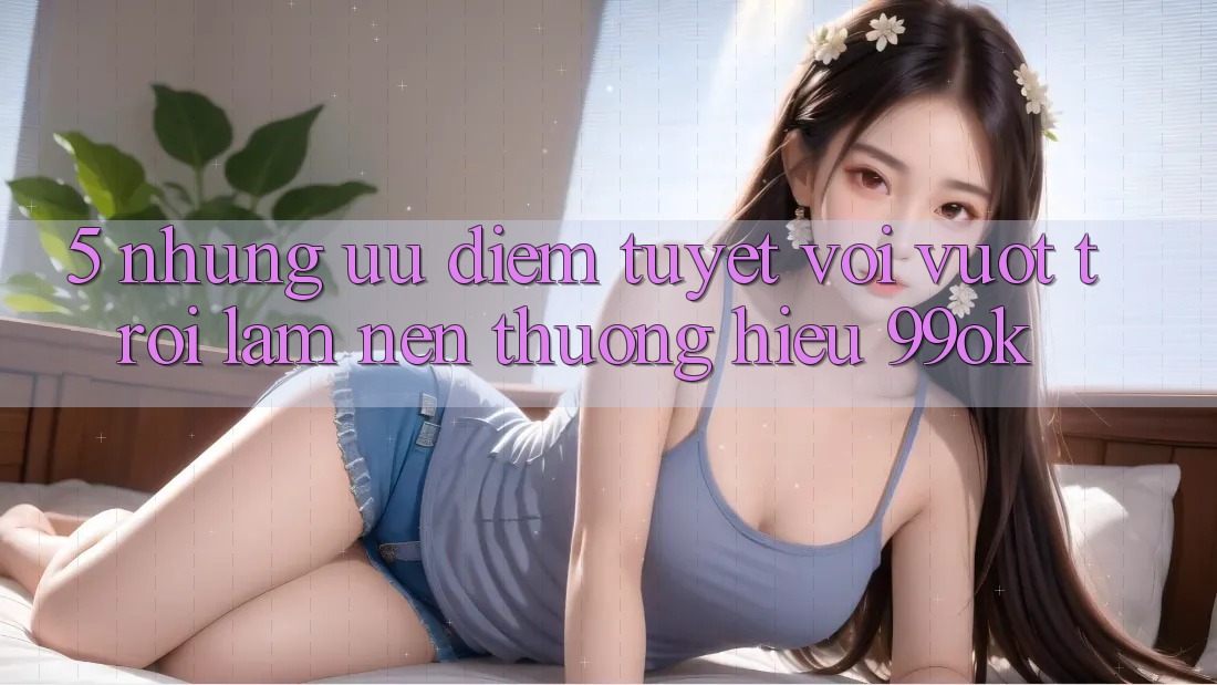 5. Những Ưu Điểm Tuyệt vời vượt trội Làm Nên Thương Hiệu 99ok