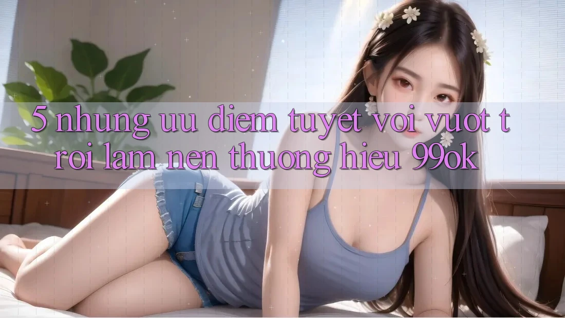 5. Những Ưu Điểm Tuyệt vời vượt trội Làm Nên Thương Hiệu 99ok 5. Những Ưu Điểm Tuyệt vời vượt trội Làm Nên Thương Hiệu 99ok