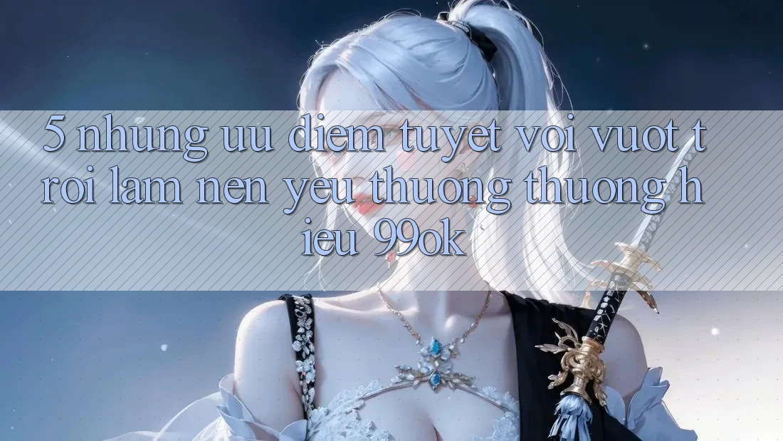 5. Những Ưu Điểm Tuyệt vời vượt trội Làm Nên Yêu thương thương Hiệu 99ok 5. Những Ưu Điểm Tuyệt vời vượt trội Làm Nên Yêu thương thương Hiệu 99ok