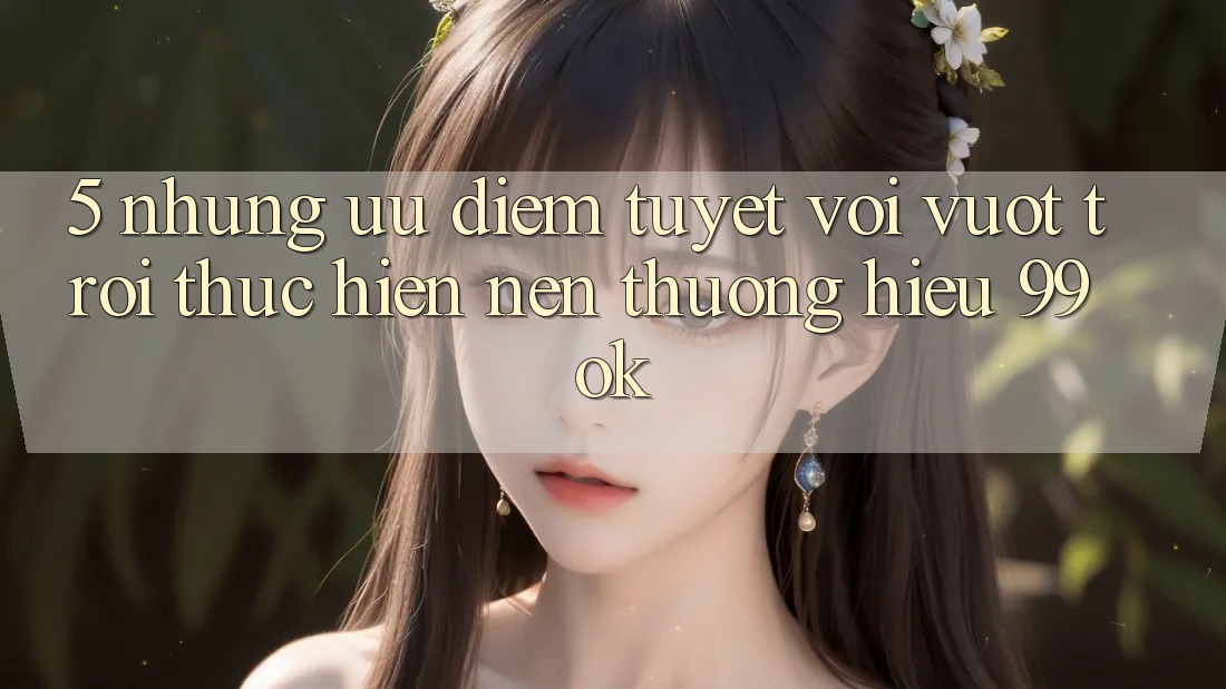 5. Những Ưu Điểm Tuyệt vời vượt trội Thực hiện Nên Thương Hiệu 99ok 5. Những Ưu Điểm Tuyệt vời vượt trội Thực hiện Nên Thương Hiệu 99ok