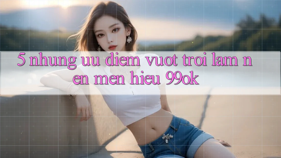 5. Những Ưu Điểm Vượt Trội Làm Nên Mến Hiệu 99ok 5. Những Ưu Điểm Vượt Trội Làm Nên Mến Hiệu 99ok