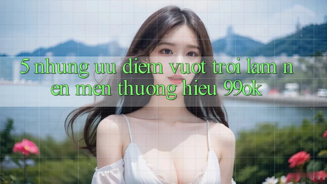 5. Những Ưu Điểm Vượt Trội Làm Nên Mến thương Hiệu 99ok 5. Những Ưu Điểm Vượt Trội Làm Nên Mến thương Hiệu 99ok