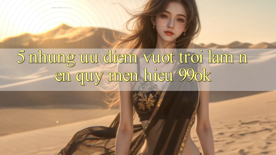 5. Những Ưu Điểm Vượt Trội Làm Nên Quý mến Hiệu 99ok 5. Những Ưu Điểm Vượt Trội Làm Nên Quý mến Hiệu 99ok