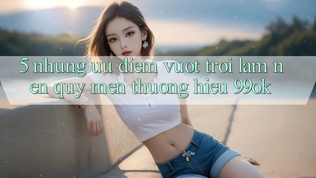 5. Những Ưu Điểm Vượt Trội Làm Nên Quý mến thương Hiệu 99ok 5. Những Ưu Điểm Vượt Trội Làm Nên Quý mến thương Hiệu 99ok