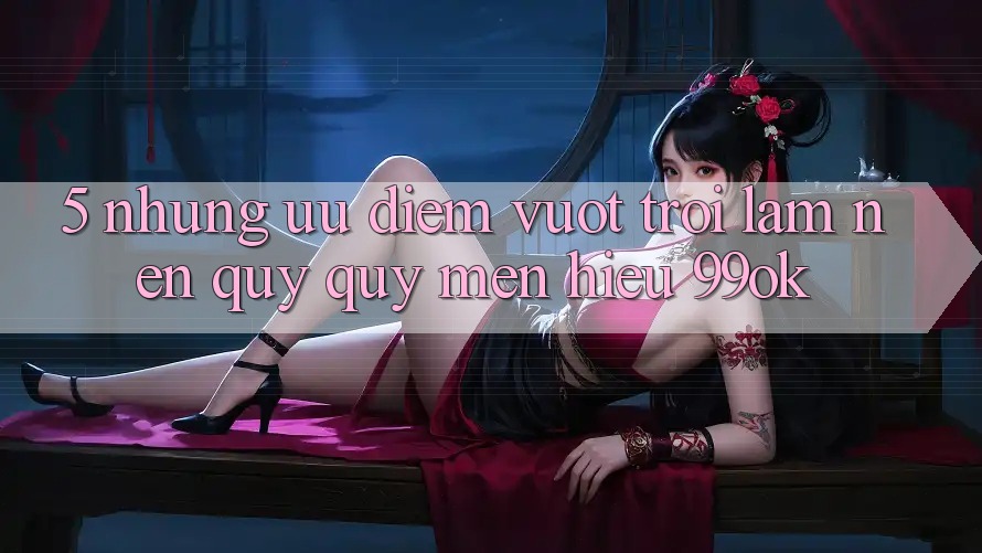5. Những Ưu Điểm Vượt Trội Làm Nên Quý quý mến Hiệu 99ok 5. Những Ưu Điểm Vượt Trội Làm Nên Quý quý mến Hiệu 99ok