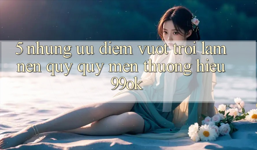 5. Những Ưu Điểm Vượt Trội Làm Nên Quý quý mến thương Hiệu 99ok
