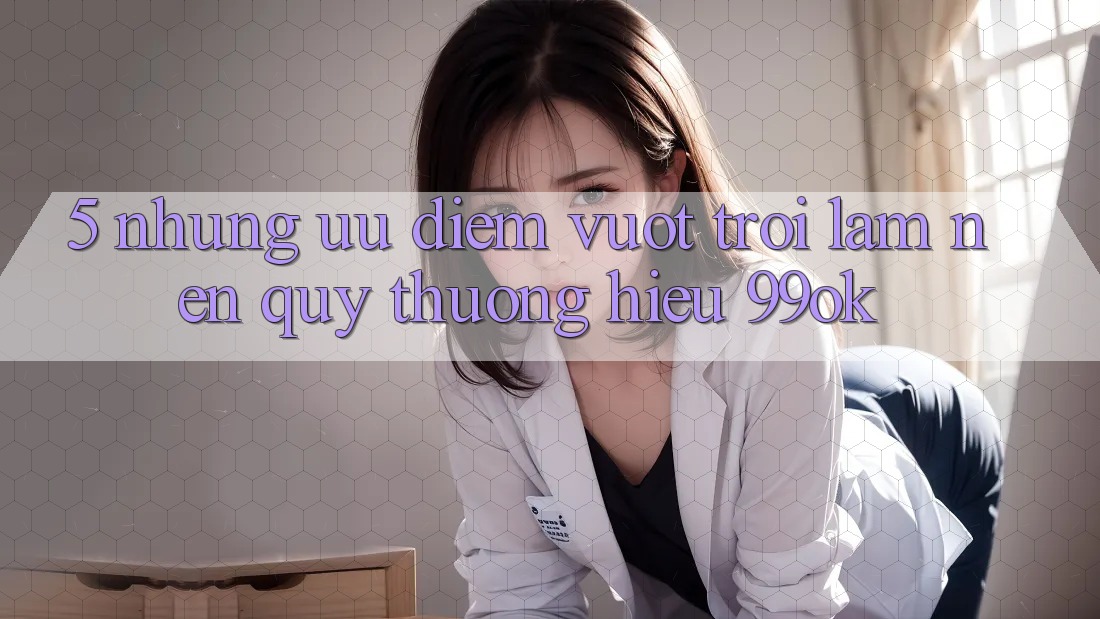 5. Những Ưu Điểm Vượt trội Làm Nên Quý thương Hiệu 99ok