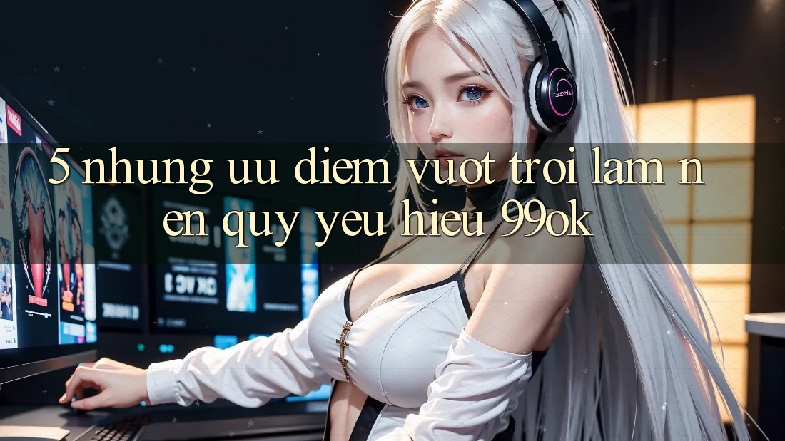 5. Những Ưu Điểm Vượt Trội Làm Nên Quý yêu Hiệu 99ok 5. Những Ưu Điểm Vượt Trội Làm Nên Quý yêu Hiệu 99ok