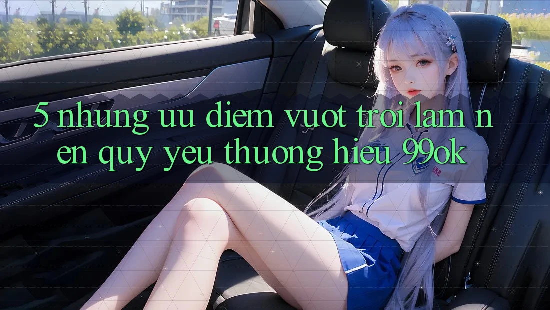 5. Những Ưu Điểm Vượt Trội Làm Nên Quý yêu thương Hiệu 99ok