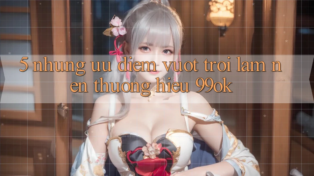 5. Những Ưu Điểm Vượt Trội Làm Nên Thương Hiệu 99ok 5. Những Ưu Điểm Vượt Trội Làm Nên Thương Hiệu 99ok