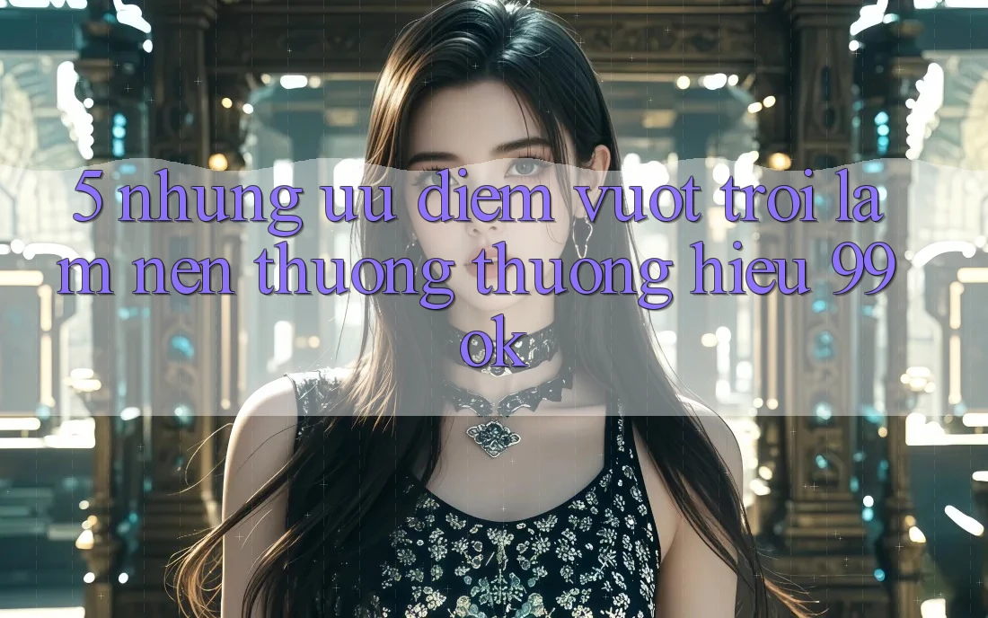 5. Những Ưu Điểm Vượt Trội Làm Nên Thương thương Hiệu 99ok 5. Những Ưu Điểm Vượt Trội Làm Nên Thương thương Hiệu 99ok