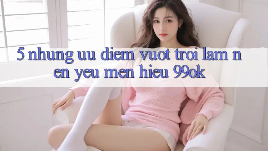 5. Những Ưu Điểm Vượt trội Làm Nên Yêu mến Hiệu 99ok
