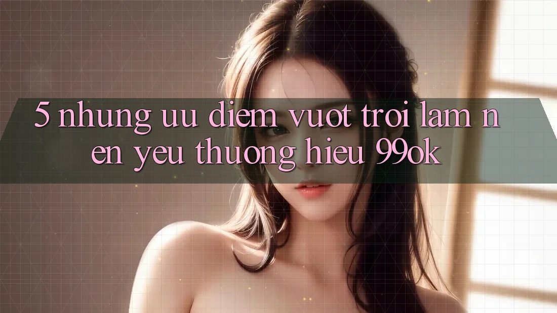 5. Những Ưu Điểm Vượt trội Làm Nên Yêu thương Hiệu 99ok 5. Những Ưu Điểm Vượt trội Làm Nên Yêu thương Hiệu 99ok