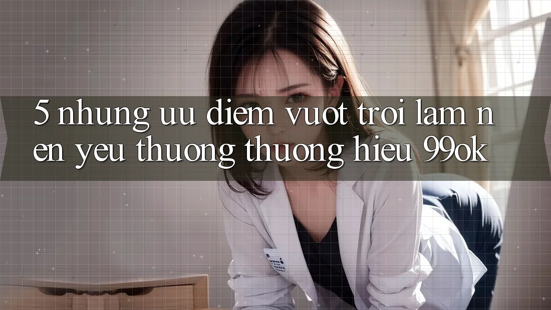 5. Những Ưu Điểm Vượt Trội Làm Nên Yêu thương thương Hiệu 99ok 5. Những Ưu Điểm Vượt Trội Làm Nên Yêu thương thương Hiệu 99ok