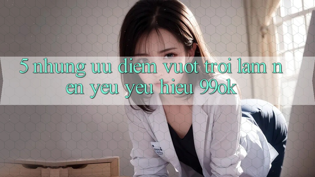 5. Những Ưu Điểm Vượt trội Làm Nên Yêu yêu Hiệu 99ok 5. Những Ưu Điểm Vượt trội Làm Nên Yêu yêu Hiệu 99ok
