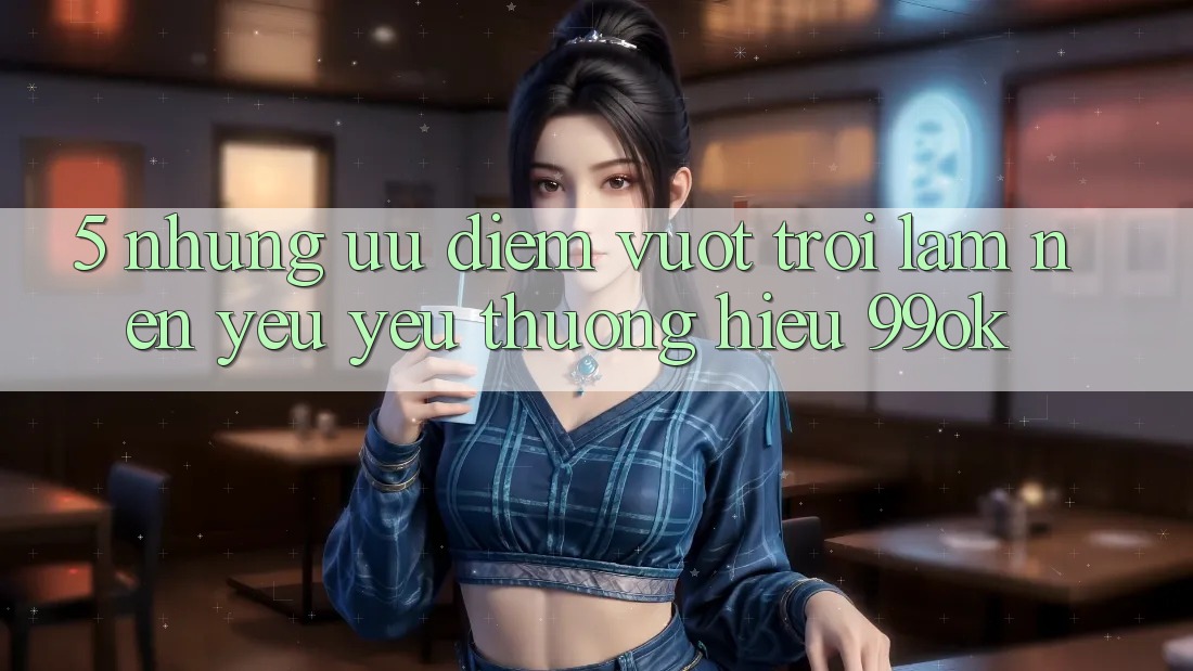 5. Những Ưu Điểm Vượt Trội Làm Nên Yêu yêu thương Hiệu 99ok