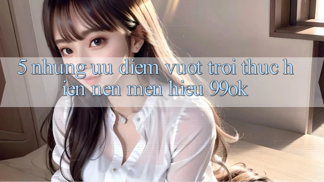 5. Những Ưu Điểm Vượt Trội Thực hiện Nên Mến Hiệu 99ok 5. Những Ưu Điểm Vượt Trội Thực hiện Nên Mến Hiệu 99ok
