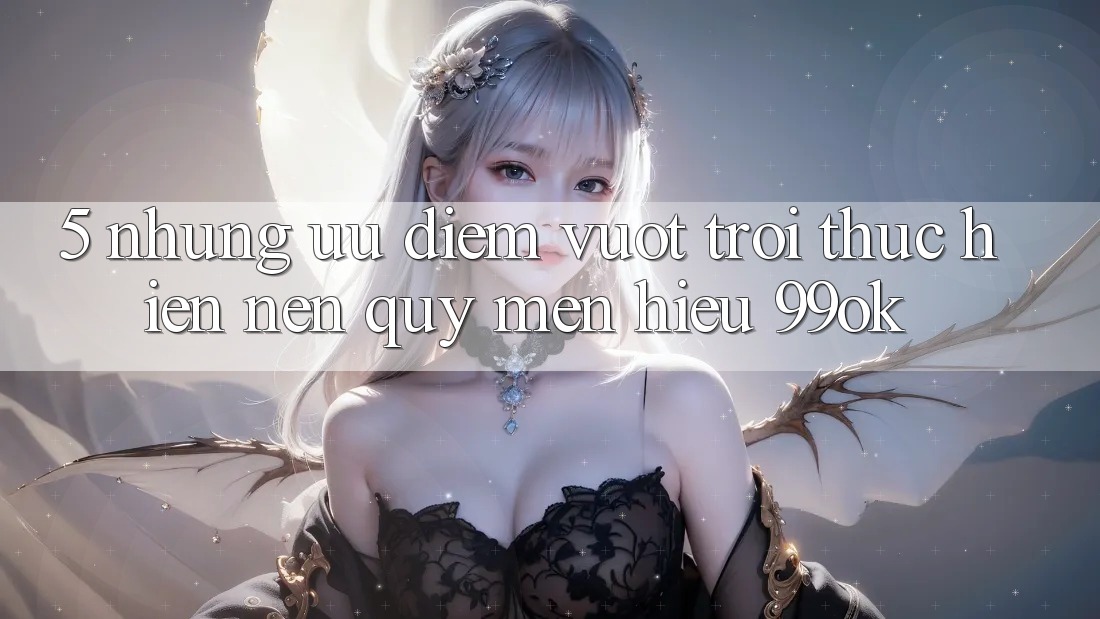5. Những Ưu Điểm Vượt Trội Thực hiện Nên Quý mến Hiệu 99ok 5. Những Ưu Điểm Vượt Trội Thực hiện Nên Quý mến Hiệu 99ok