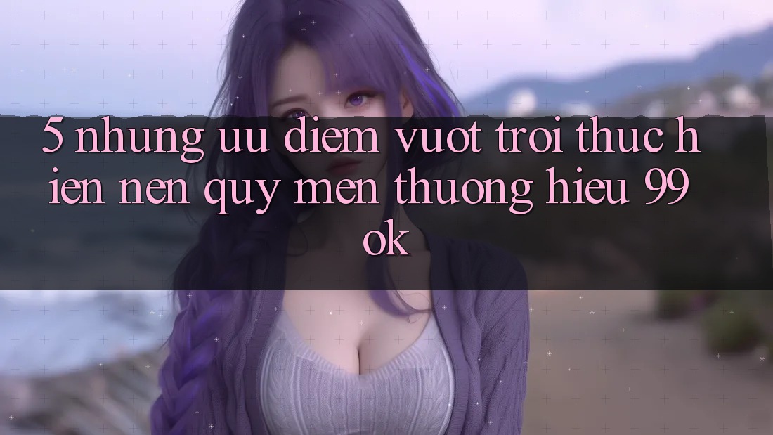 5. Những Ưu Điểm Vượt Trội Thực hiện Nên Quý mến thương Hiệu 99ok 5. Những Ưu Điểm Vượt Trội Thực hiện Nên Quý mến thương Hiệu 99ok