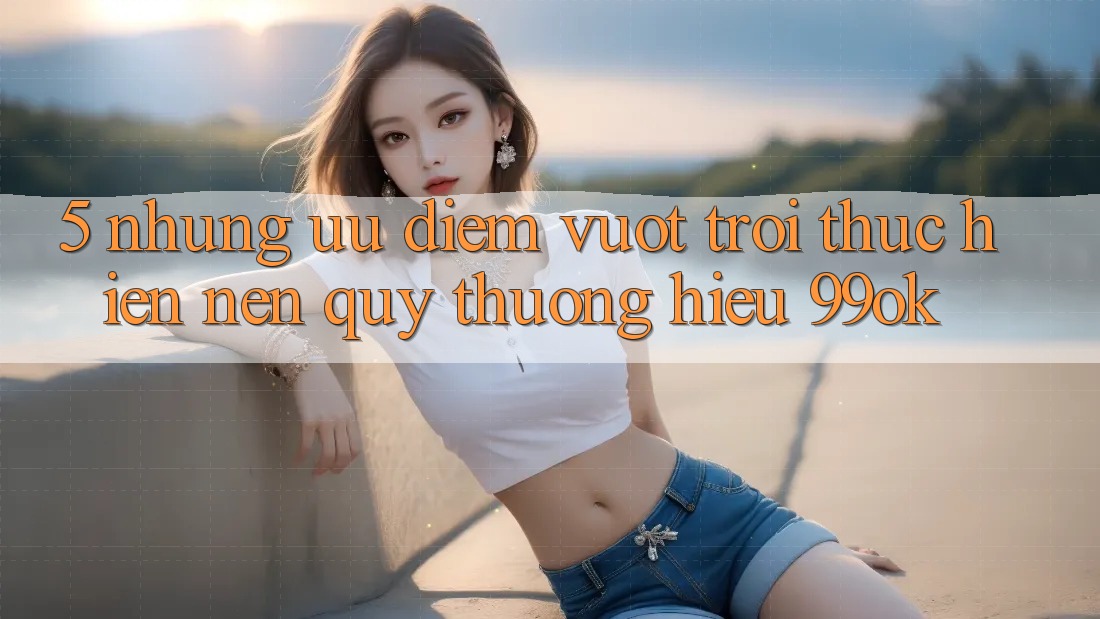 5. Những Ưu Điểm Vượt Trội Thực hiện Nên Quý thương Hiệu 99ok 5. Những Ưu Điểm Vượt Trội Thực hiện Nên Quý thương Hiệu 99ok